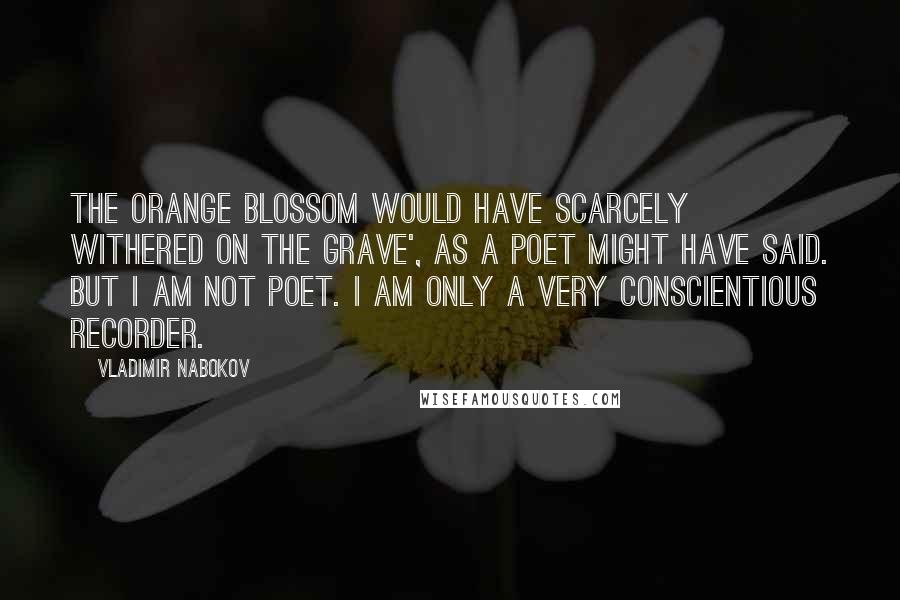 Vladimir Nabokov Quotes: The orange blossom would have scarcely withered on the grave', as a poet might have said. But I am not poet. I am only a very conscientious recorder.