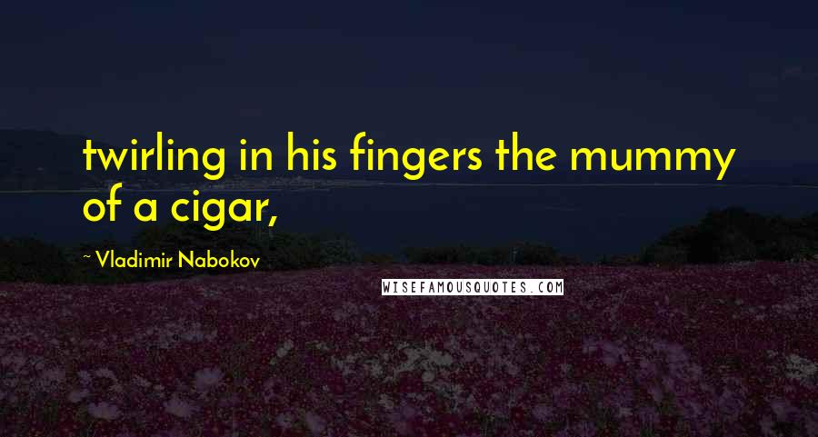 Vladimir Nabokov Quotes: twirling in his fingers the mummy of a cigar,