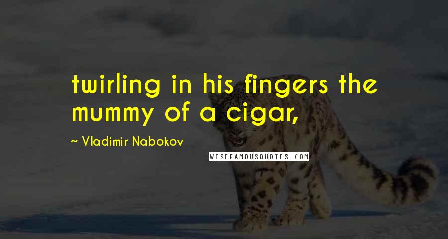 Vladimir Nabokov Quotes: twirling in his fingers the mummy of a cigar,