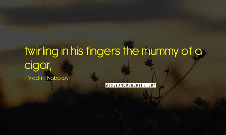 Vladimir Nabokov Quotes: twirling in his fingers the mummy of a cigar,