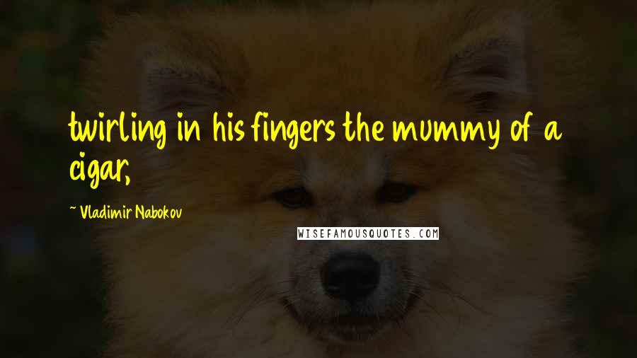 Vladimir Nabokov Quotes: twirling in his fingers the mummy of a cigar,