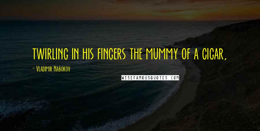 Vladimir Nabokov Quotes: twirling in his fingers the mummy of a cigar,