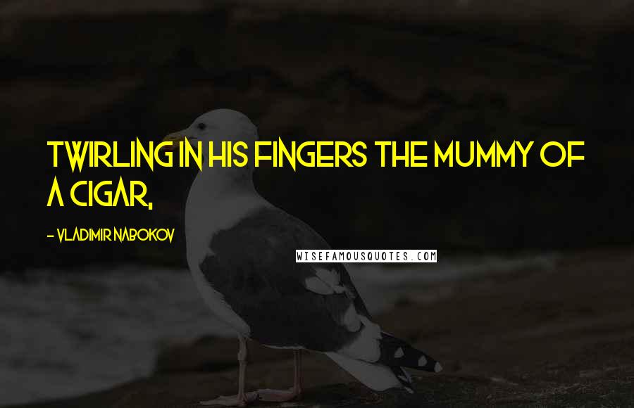 Vladimir Nabokov Quotes: twirling in his fingers the mummy of a cigar,