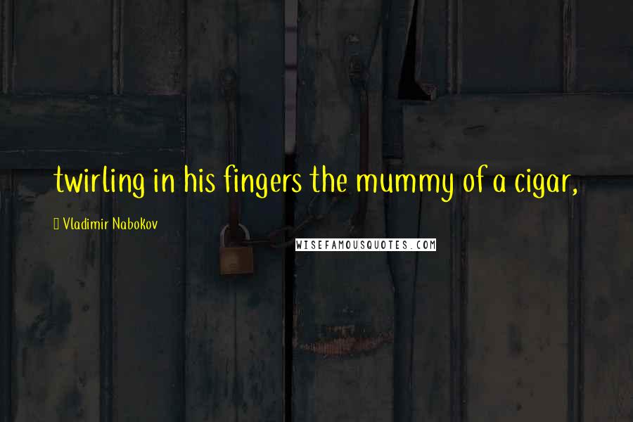 Vladimir Nabokov Quotes: twirling in his fingers the mummy of a cigar,