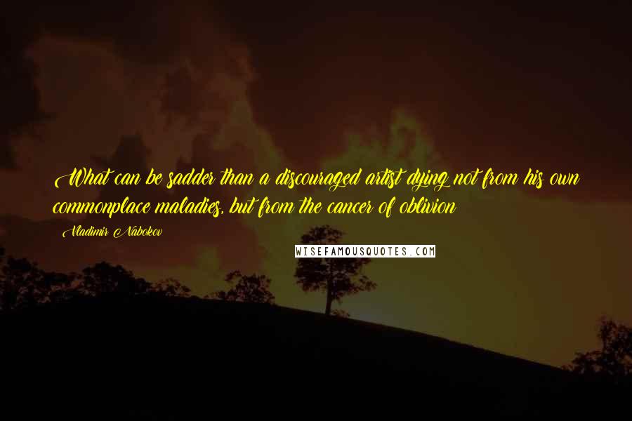Vladimir Nabokov Quotes: What can be sadder than a discouraged artist dying not from his own commonplace maladies, but from the cancer of oblivion?