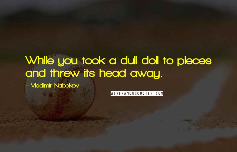 Vladimir Nabokov Quotes: While you took a dull doll to pieces and threw its head away.