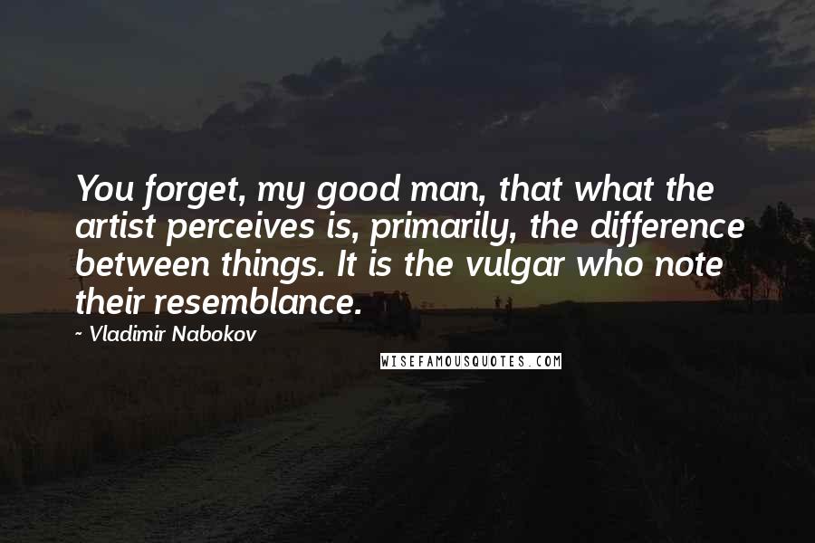 Vladimir Nabokov Quotes: You forget, my good man, that what the artist perceives is, primarily, the difference between things. It is the vulgar who note their resemblance.