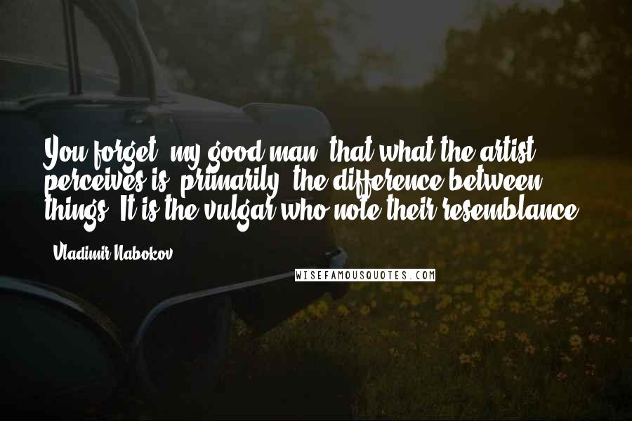 Vladimir Nabokov Quotes: You forget, my good man, that what the artist perceives is, primarily, the difference between things. It is the vulgar who note their resemblance.