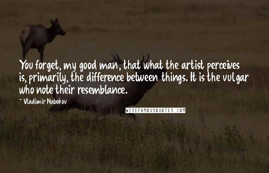 Vladimir Nabokov Quotes: You forget, my good man, that what the artist perceives is, primarily, the difference between things. It is the vulgar who note their resemblance.