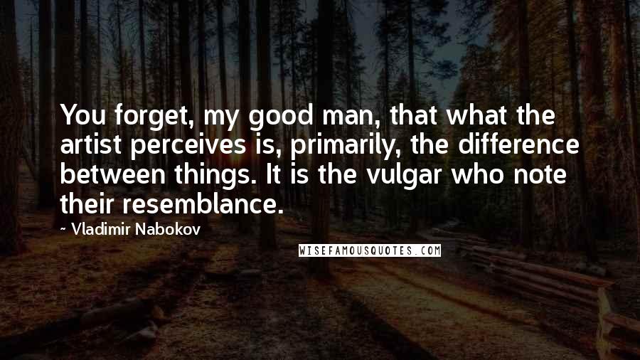 Vladimir Nabokov Quotes: You forget, my good man, that what the artist perceives is, primarily, the difference between things. It is the vulgar who note their resemblance.