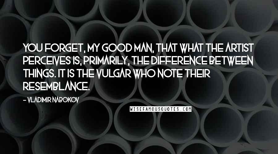 Vladimir Nabokov Quotes: You forget, my good man, that what the artist perceives is, primarily, the difference between things. It is the vulgar who note their resemblance.