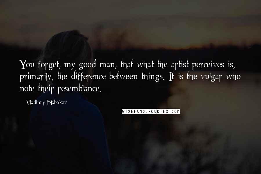 Vladimir Nabokov Quotes: You forget, my good man, that what the artist perceives is, primarily, the difference between things. It is the vulgar who note their resemblance.