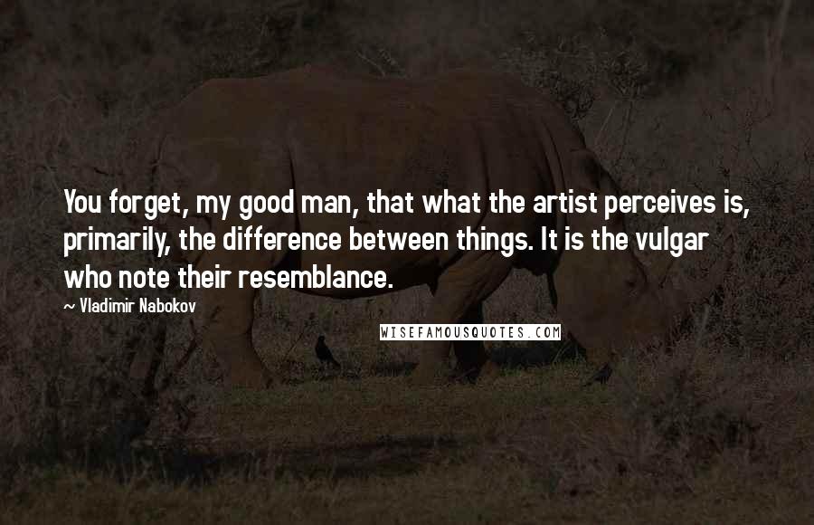 Vladimir Nabokov Quotes: You forget, my good man, that what the artist perceives is, primarily, the difference between things. It is the vulgar who note their resemblance.