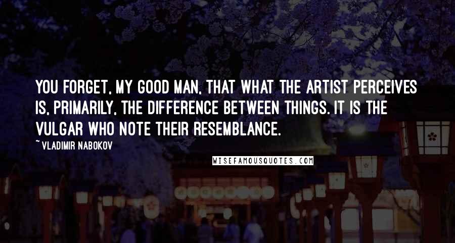 Vladimir Nabokov Quotes: You forget, my good man, that what the artist perceives is, primarily, the difference between things. It is the vulgar who note their resemblance.