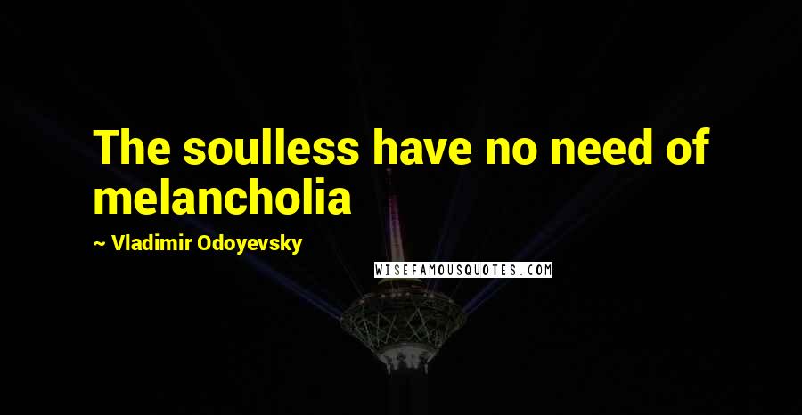 Vladimir Odoyevsky Quotes: The soulless have no need of melancholia