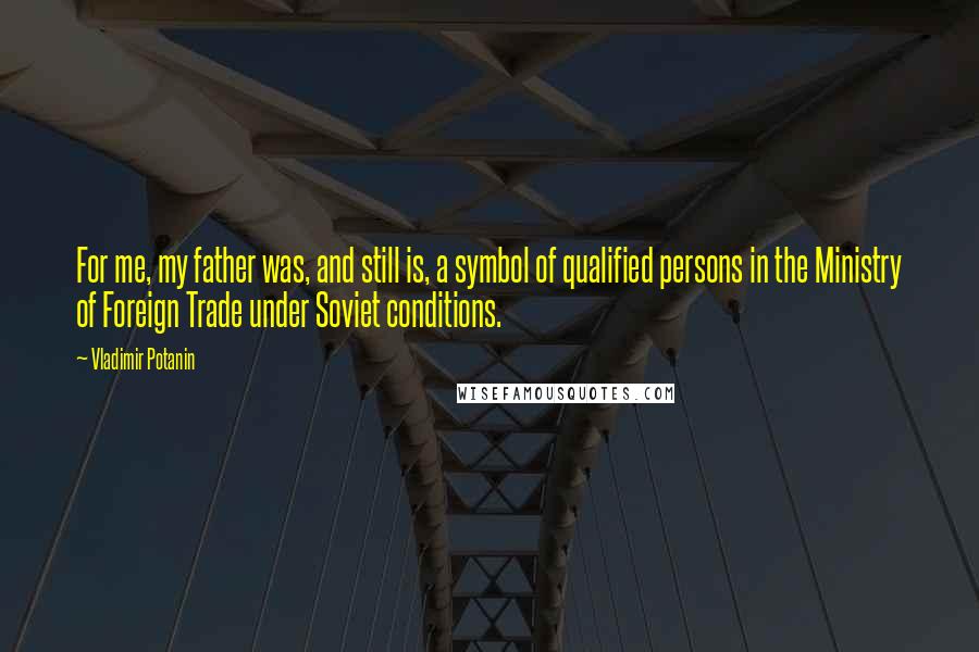 Vladimir Potanin Quotes: For me, my father was, and still is, a symbol of qualified persons in the Ministry of Foreign Trade under Soviet conditions.