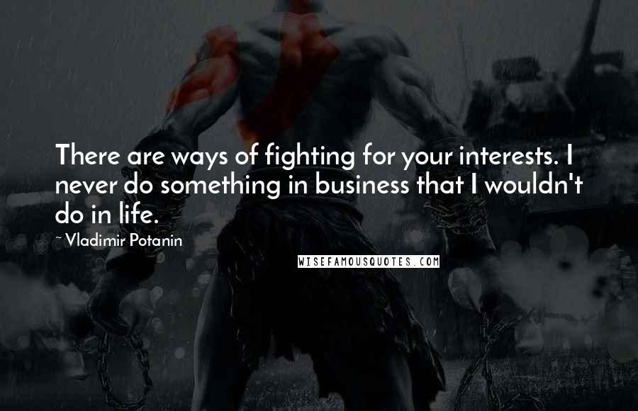 Vladimir Potanin Quotes: There are ways of fighting for your interests. I never do something in business that I wouldn't do in life.