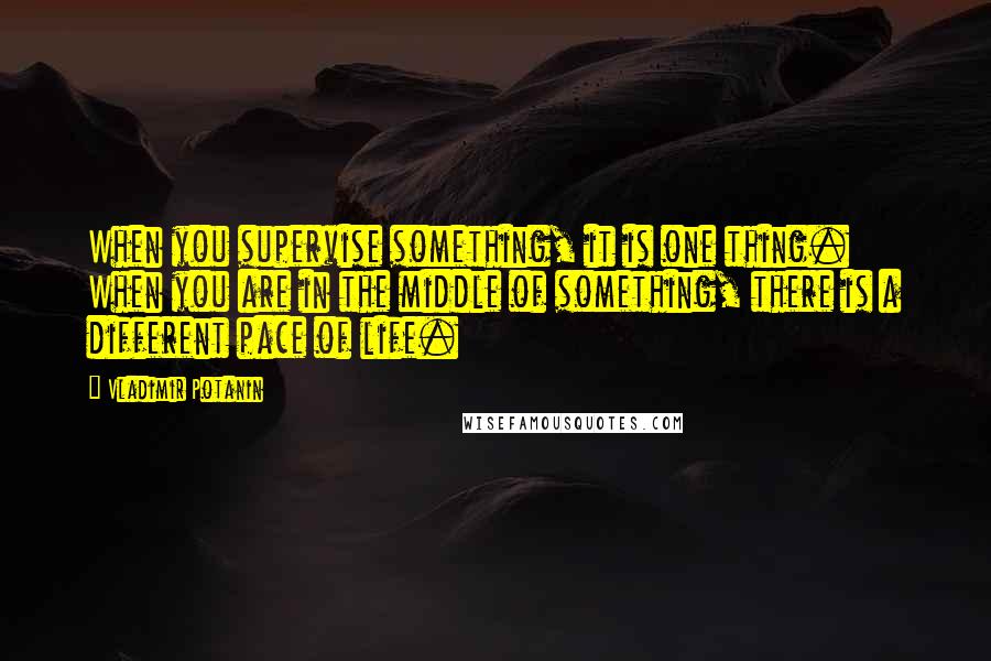 Vladimir Potanin Quotes: When you supervise something, it is one thing. When you are in the middle of something, there is a different pace of life.