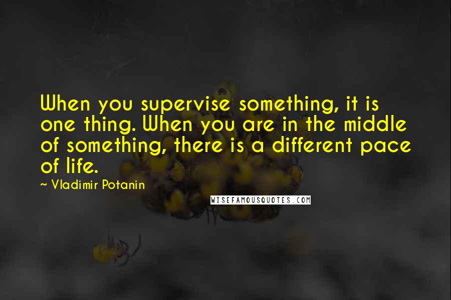 Vladimir Potanin Quotes: When you supervise something, it is one thing. When you are in the middle of something, there is a different pace of life.
