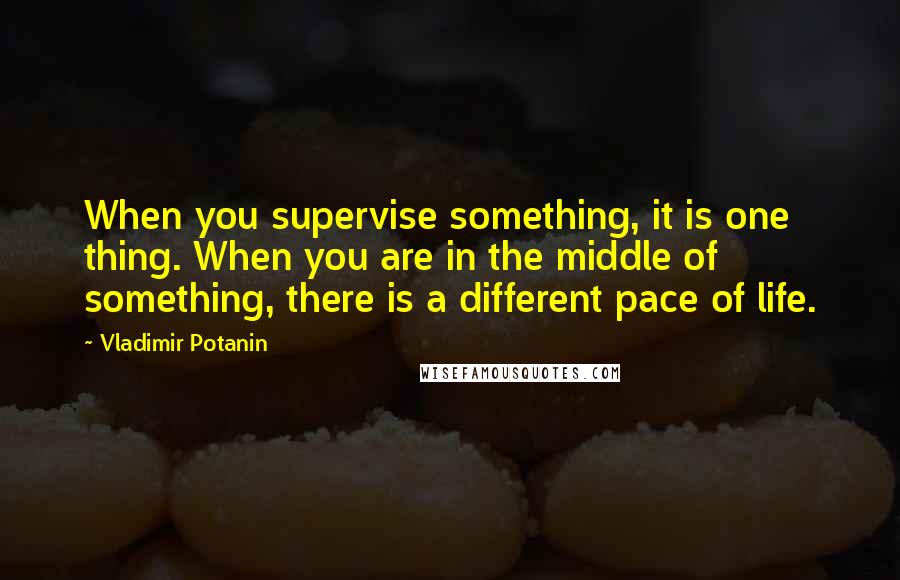 Vladimir Potanin Quotes: When you supervise something, it is one thing. When you are in the middle of something, there is a different pace of life.