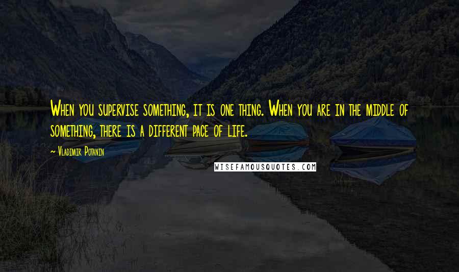 Vladimir Potanin Quotes: When you supervise something, it is one thing. When you are in the middle of something, there is a different pace of life.