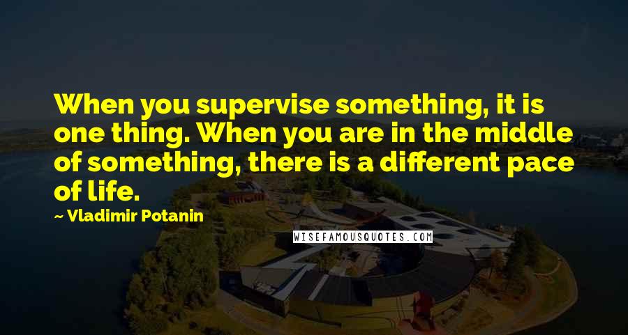 Vladimir Potanin Quotes: When you supervise something, it is one thing. When you are in the middle of something, there is a different pace of life.