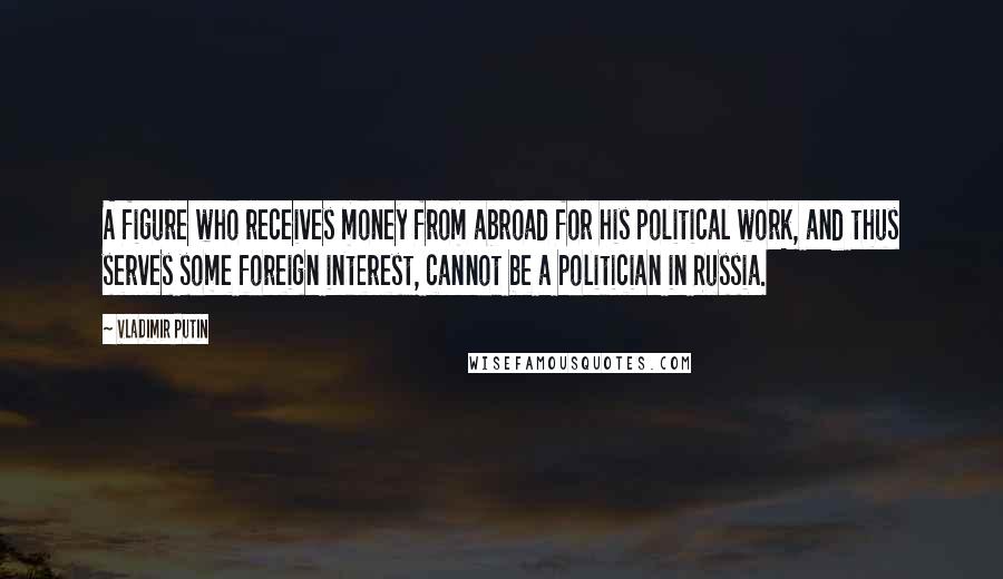 Vladimir Putin Quotes: A figure who receives money from abroad for his political work, and thus serves some foreign interest, cannot be a politician in Russia.