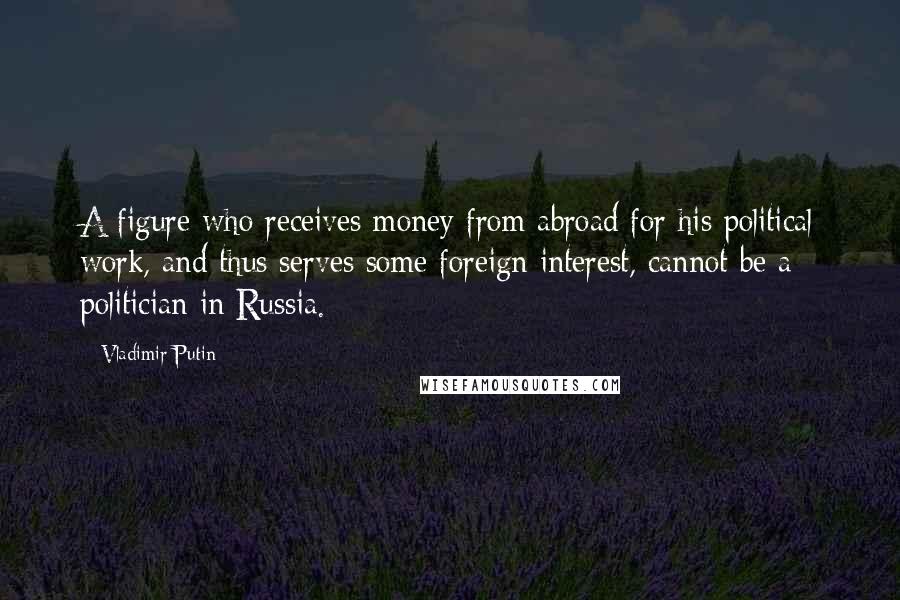 Vladimir Putin Quotes: A figure who receives money from abroad for his political work, and thus serves some foreign interest, cannot be a politician in Russia.