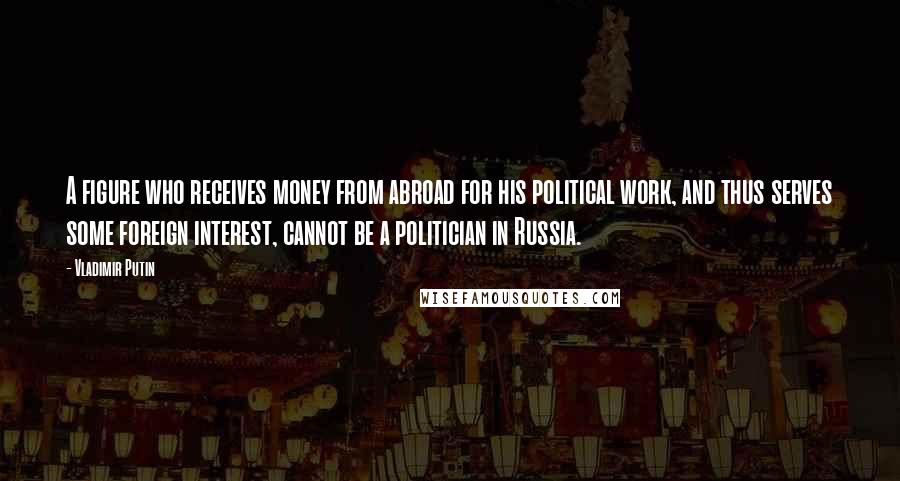 Vladimir Putin Quotes: A figure who receives money from abroad for his political work, and thus serves some foreign interest, cannot be a politician in Russia.