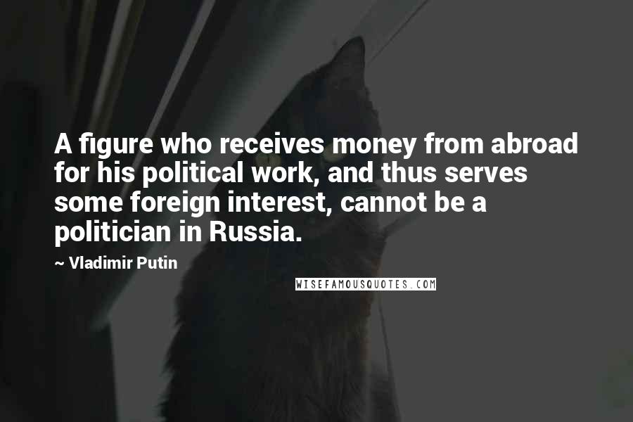 Vladimir Putin Quotes: A figure who receives money from abroad for his political work, and thus serves some foreign interest, cannot be a politician in Russia.