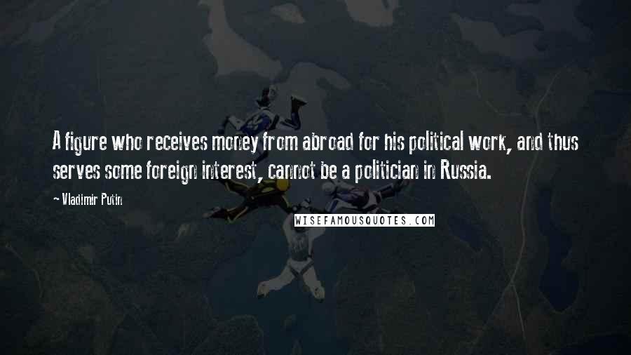 Vladimir Putin Quotes: A figure who receives money from abroad for his political work, and thus serves some foreign interest, cannot be a politician in Russia.