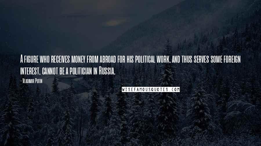 Vladimir Putin Quotes: A figure who receives money from abroad for his political work, and thus serves some foreign interest, cannot be a politician in Russia.