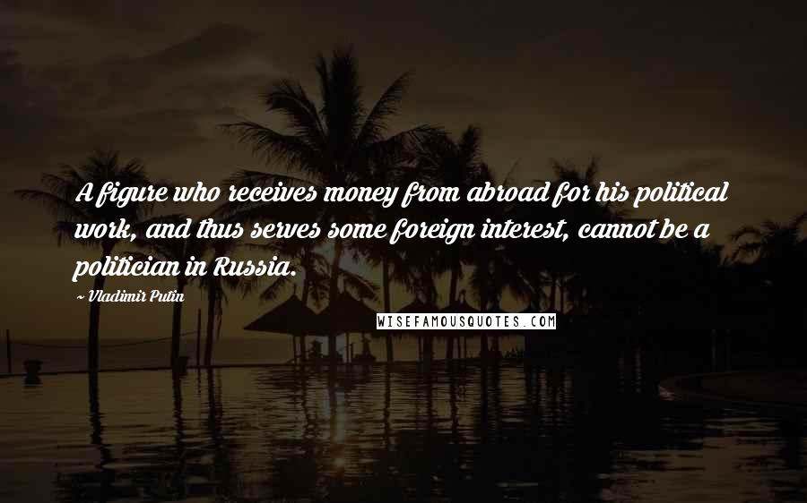 Vladimir Putin Quotes: A figure who receives money from abroad for his political work, and thus serves some foreign interest, cannot be a politician in Russia.