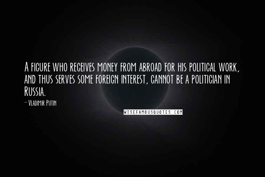 Vladimir Putin Quotes: A figure who receives money from abroad for his political work, and thus serves some foreign interest, cannot be a politician in Russia.