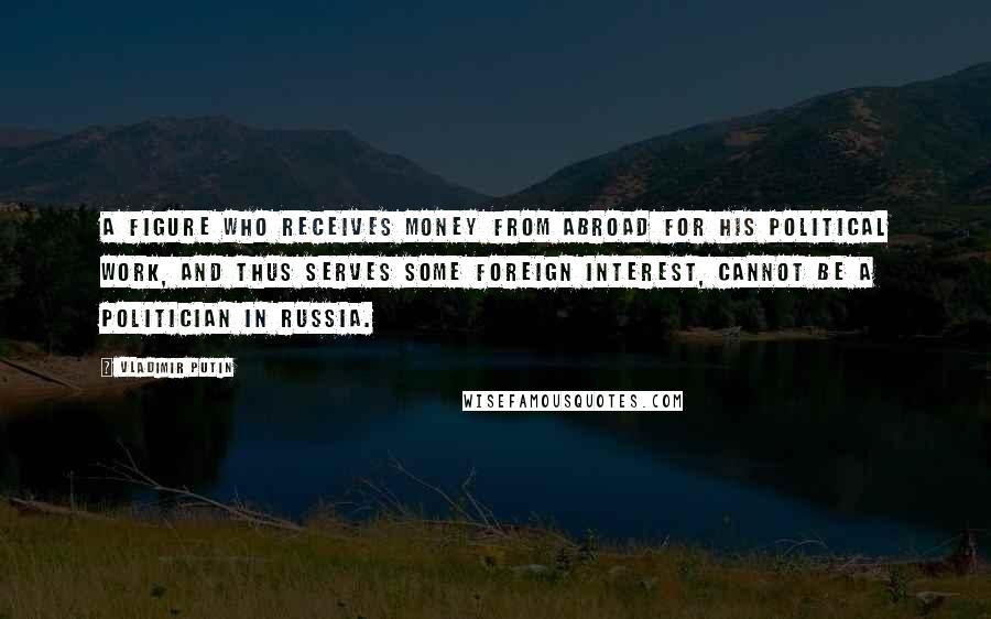 Vladimir Putin Quotes: A figure who receives money from abroad for his political work, and thus serves some foreign interest, cannot be a politician in Russia.