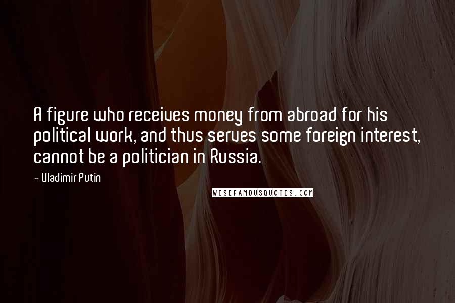 Vladimir Putin Quotes: A figure who receives money from abroad for his political work, and thus serves some foreign interest, cannot be a politician in Russia.