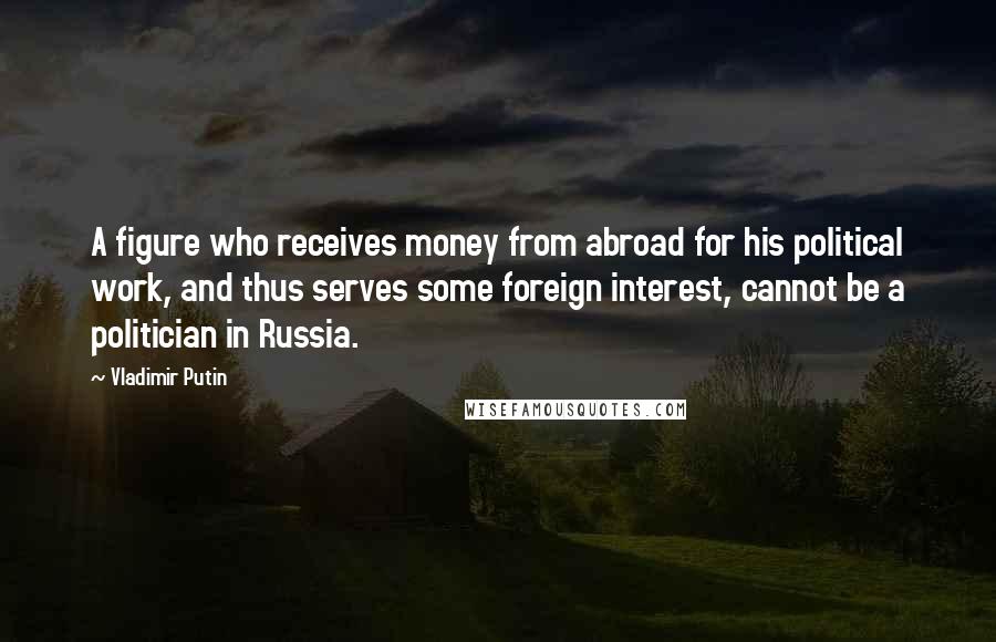 Vladimir Putin Quotes: A figure who receives money from abroad for his political work, and thus serves some foreign interest, cannot be a politician in Russia.