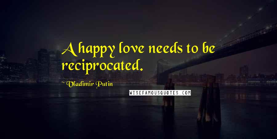 Vladimir Putin Quotes: A happy love needs to be reciprocated.