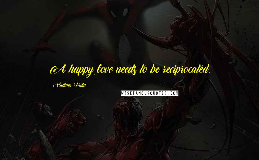 Vladimir Putin Quotes: A happy love needs to be reciprocated.