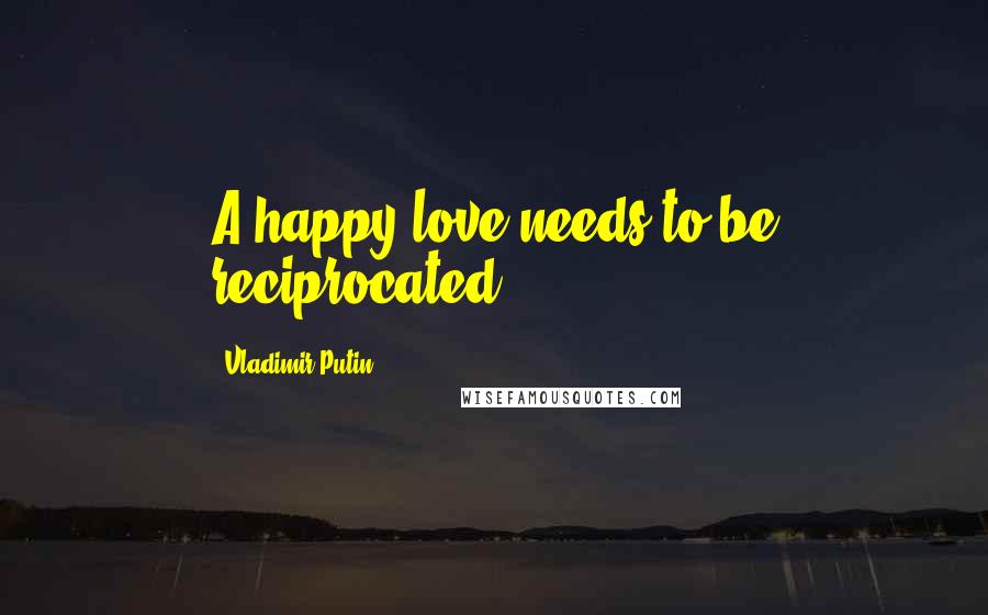 Vladimir Putin Quotes: A happy love needs to be reciprocated.