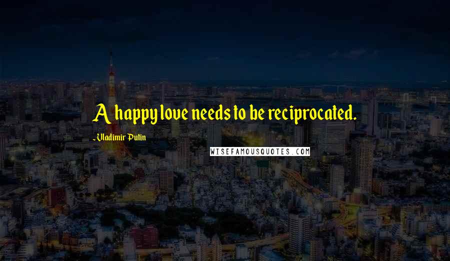 Vladimir Putin Quotes: A happy love needs to be reciprocated.