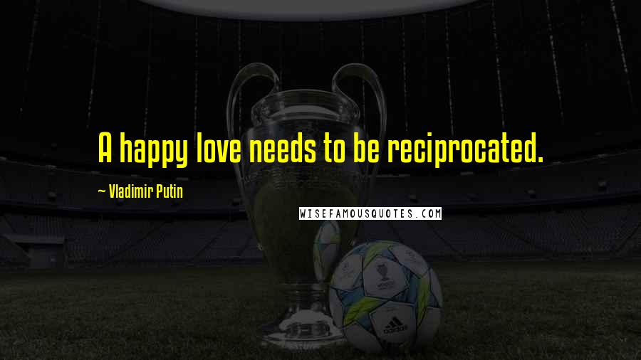 Vladimir Putin Quotes: A happy love needs to be reciprocated.