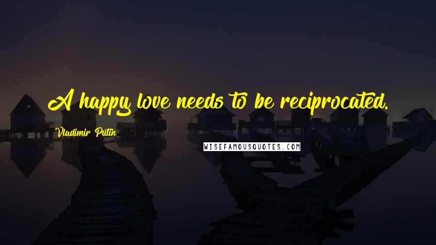 Vladimir Putin Quotes: A happy love needs to be reciprocated.