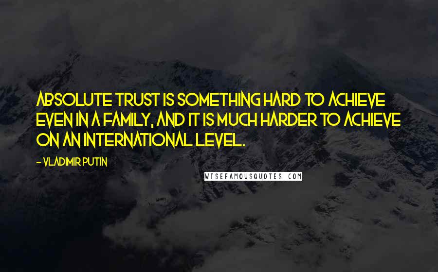 Vladimir Putin Quotes: Absolute trust is something hard to achieve even in a family, and it is much harder to achieve on an international level.