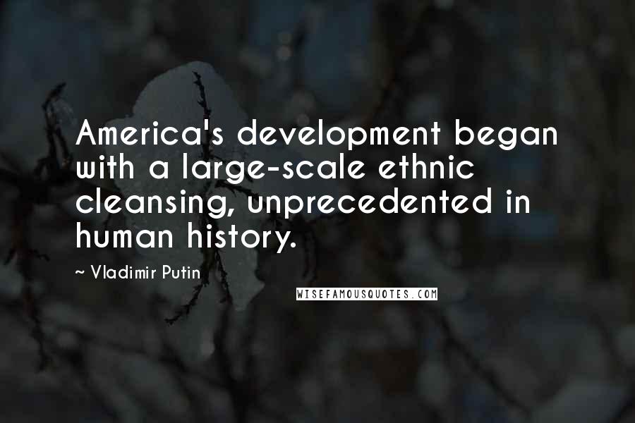 Vladimir Putin Quotes: America's development began with a large-scale ethnic cleansing, unprecedented in human history.