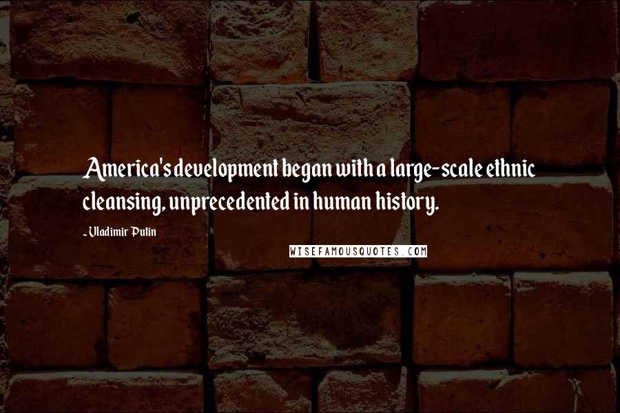 Vladimir Putin Quotes: America's development began with a large-scale ethnic cleansing, unprecedented in human history.