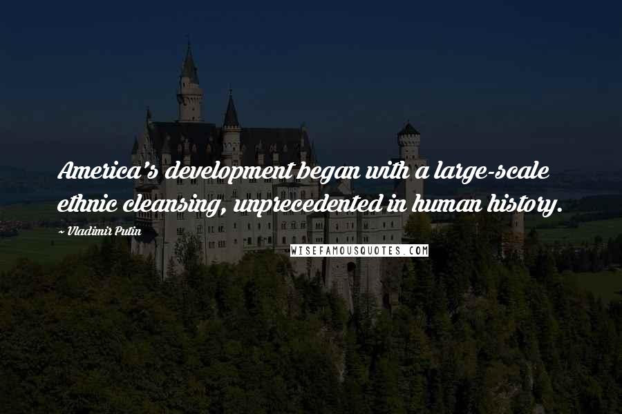 Vladimir Putin Quotes: America's development began with a large-scale ethnic cleansing, unprecedented in human history.