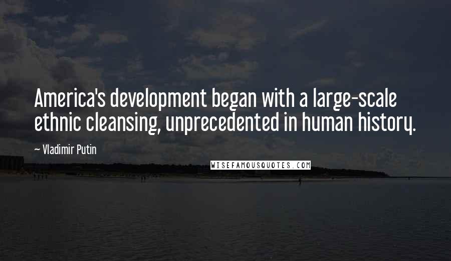 Vladimir Putin Quotes: America's development began with a large-scale ethnic cleansing, unprecedented in human history.