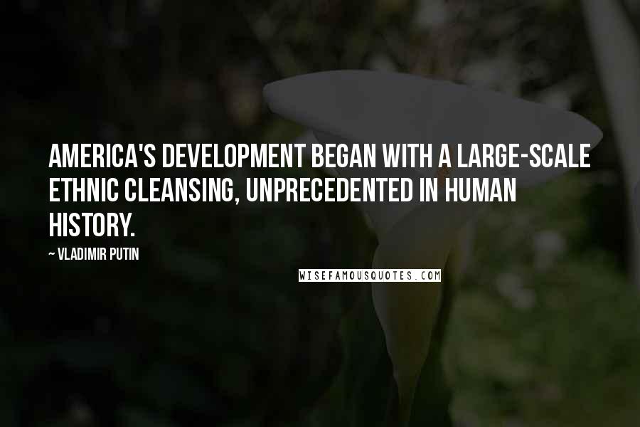 Vladimir Putin Quotes: America's development began with a large-scale ethnic cleansing, unprecedented in human history.