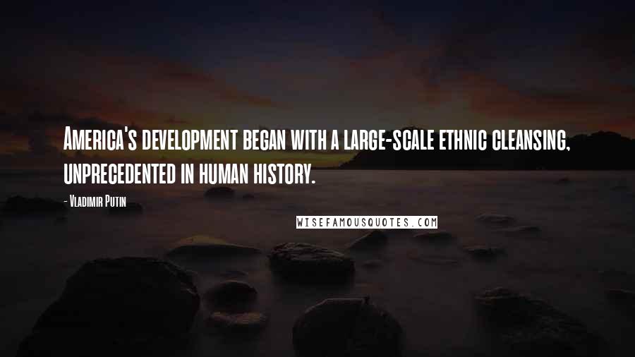 Vladimir Putin Quotes: America's development began with a large-scale ethnic cleansing, unprecedented in human history.